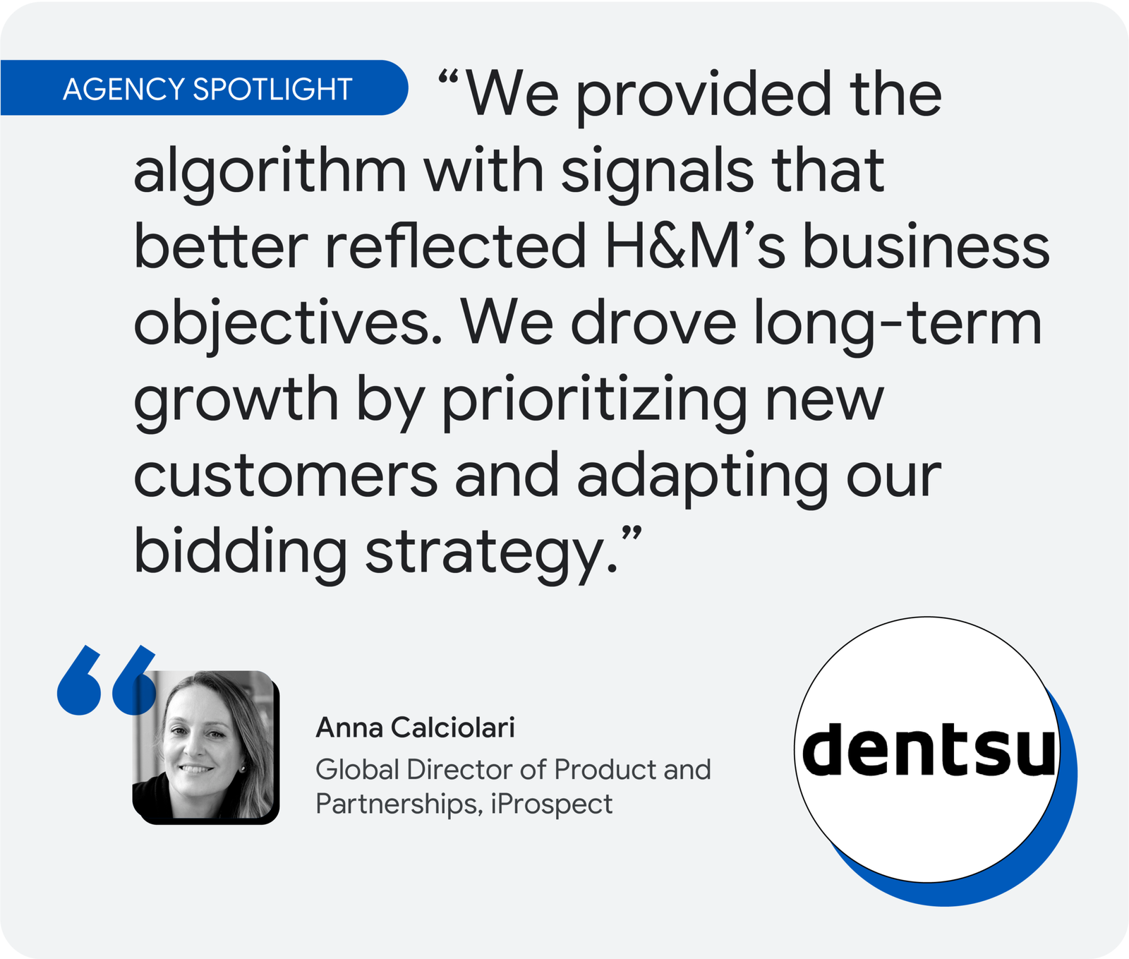 Agency spotlight. According to iProspect’s Anna Calciolari, “We provided the algorithm with signals that better reflected H&M’s business objectives. We drove long-term growth by prioritizing new customers and adapting our bidding strategy.”