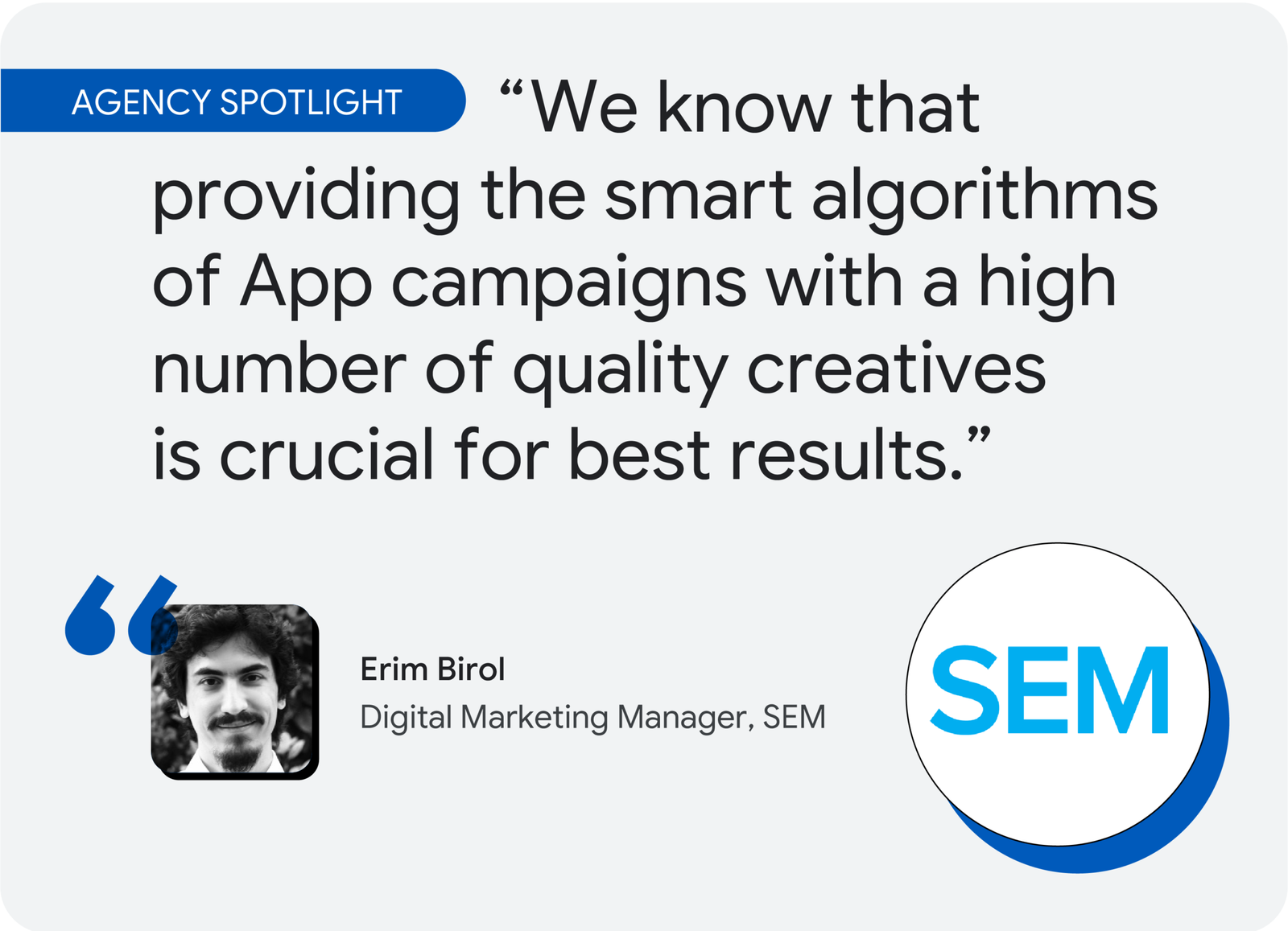 Agency spotlight. According to Erim Birol, digital marketing manager at SEM, “We know that providing the smart algorithms of App campaigns with a high number of quality creatives is crucial for best results.”